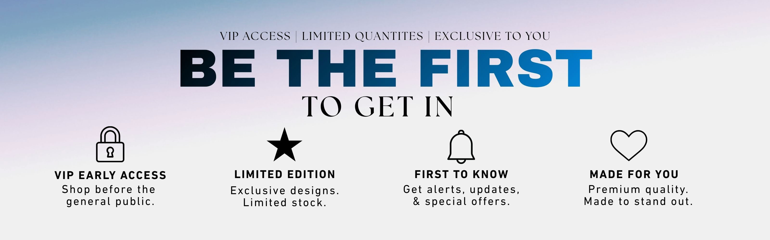 Promotional banner with the text 'BE THE FIRST TO GET IN' in large blue and black lettering, with smaller text above reading 'VIP ACCESS | LIMITED QUANTITIES | EXCLUSIVE TO YOU.' Four icon-based callouts below describe VIP early access, limited edition, first to know, and made for you premium quality.